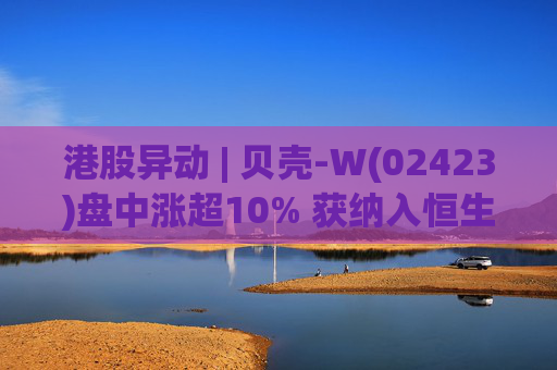 港股异动 | 贝壳-W(02423)盘中涨超10% 获纳入恒生国企指数成份股 机构看好公司房产交易业务成本优化