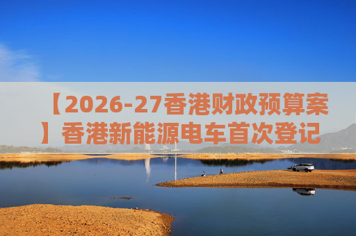 【2026-27香港财政预算案】香港新能源电车首次登记税延长至2028年 电动私家车税务宽减3月底终止