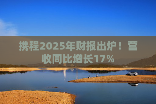 携程2025年财报出炉！营收同比增长17%