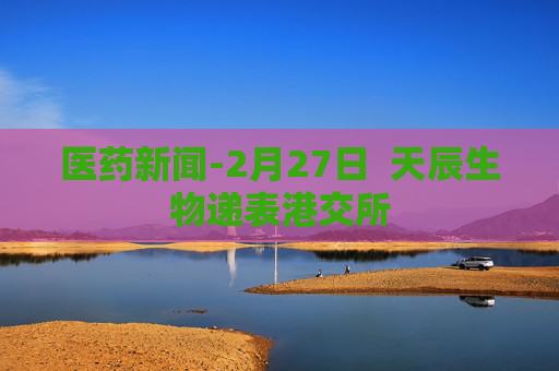 医药新闻-2月27日  天辰生物递表港交所 第1张