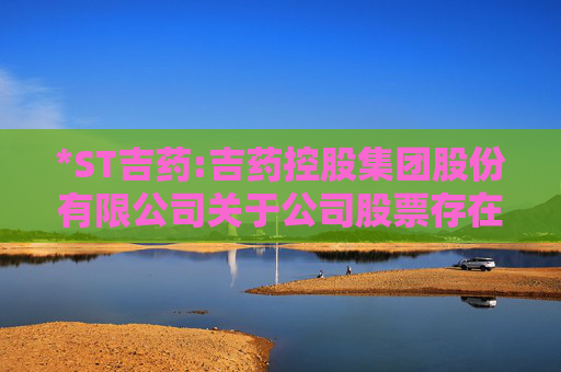 *ST吉药:吉药控股集团股份有限公司关于公司股票存在可能因股价低于面值被终止上市的第七次风险提示公告