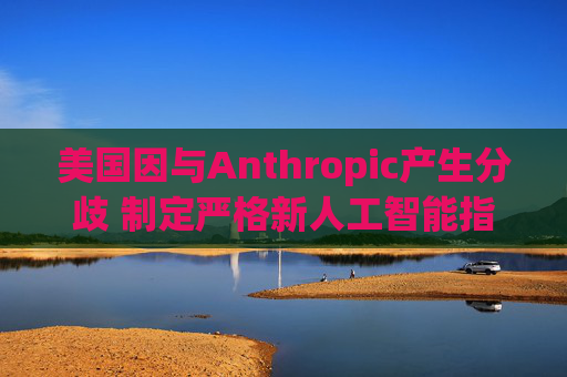 美国因与Anthropic产生分歧 制定严格新人工智能指南  第1张