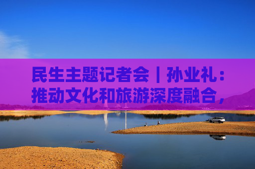 民生主题记者会｜孙业礼：推动文化和旅游深度融合，培育更多跟着演出去旅行等新品牌