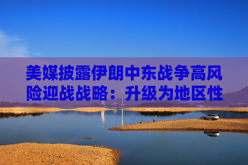 美媒披露伊朗中东战争高风险迎战战略：升级为地区性冲突