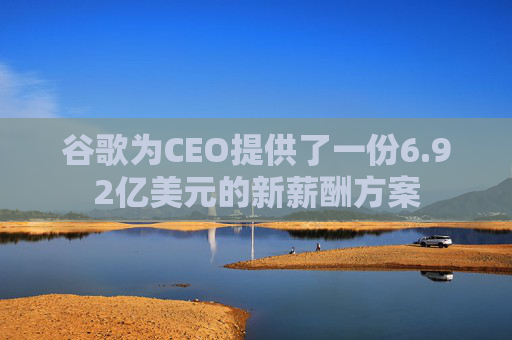 谷歌为CEO提供了一份6.92亿美元的新薪酬方案