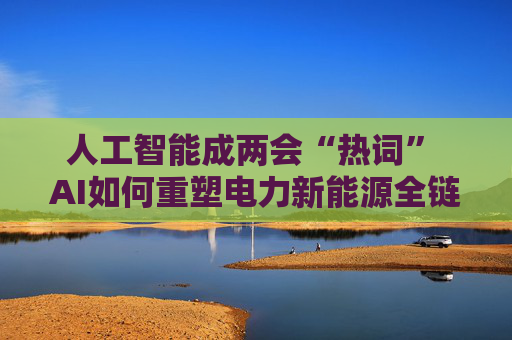 人工智能成两会“热词” AI如何重塑电力新能源全链竞争力