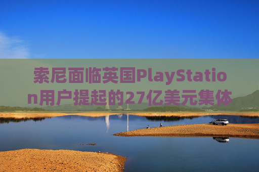 索尼面临英国PlayStation用户提起的27亿美元集体诉讼