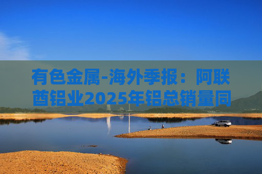 有色金属-海外季报：阿联酋铝业2025年铝总销量同比增加2%至283万吨 净利润同比增长16%至49.3亿迪拉姆
