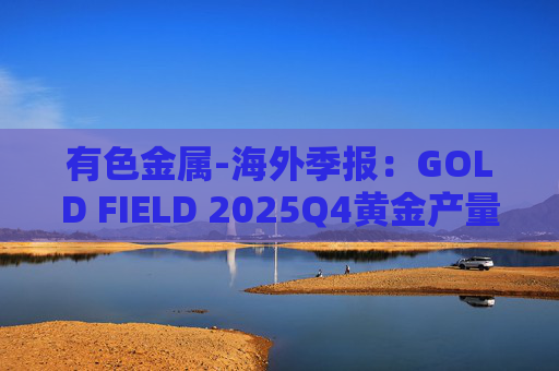 有色金属-海外季报：GOLD FIELD 2025Q4黄金产量环比增加9.6%至21.74吨 AISC环比上涨18.7%至1673美元/盎司