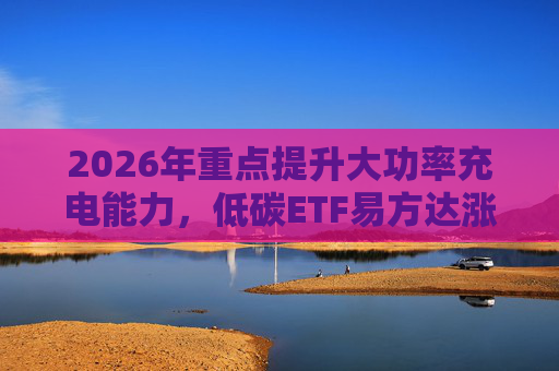 2026年重点提升大功率充电能力，低碳ETF易方达涨1.08%