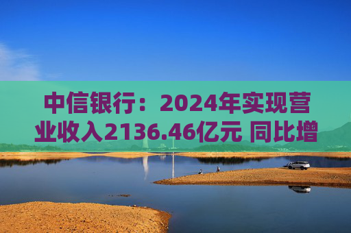 中信银行：2024年实现营业收入2136.46亿元 同比增长3.76%