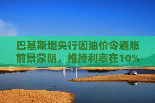 巴基斯坦央行因油价令通胀前景蒙阴，维持利率在10%不变  第1张
