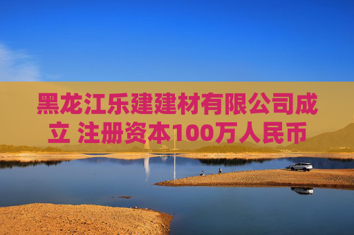 黑龙江乐建建材有限公司成立 注册资本100万人民币