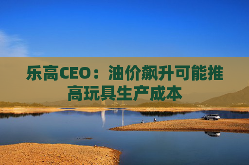 乐高CEO：油价飙升可能推高玩具生产成本