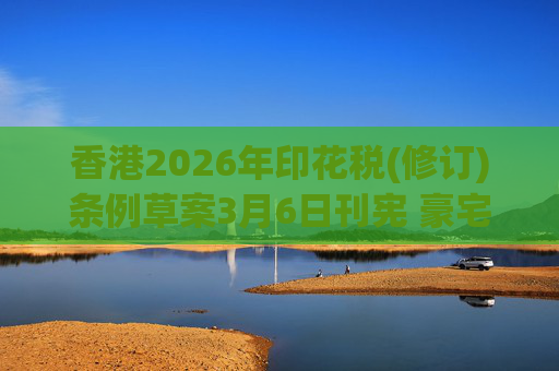 香港2026年印花税(修订)条例草案3月6日刊宪 豪宅交易印花税上调至6.5%