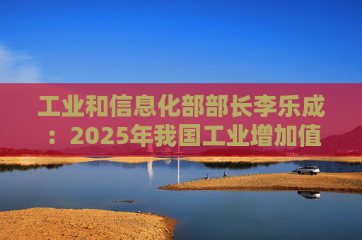 工业和信息化部部长李乐成：2025年我国工业增加值41.7万亿元，世界第一制造大国地位进一步巩固