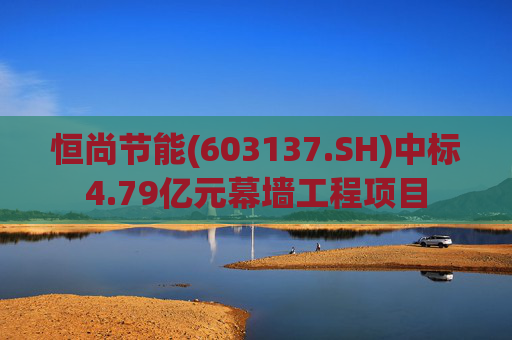 恒尚节能(603137.SH)中标4.79亿元幕墙工程项目