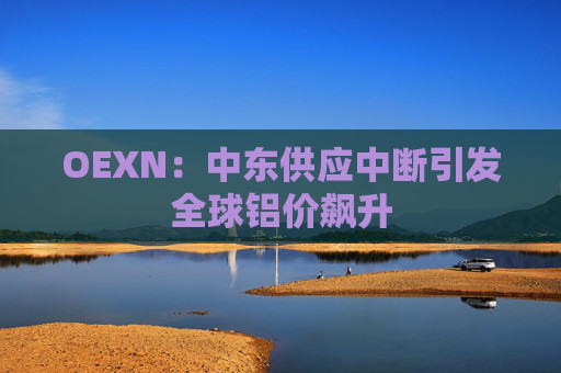 OEXN：中东供应中断引发全球铝价飙升