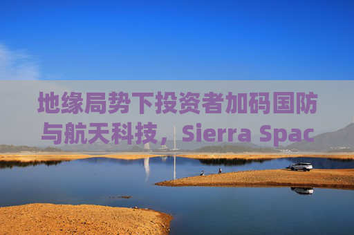 地缘局势下投资者加码国防与航天科技，Sierra Space估值达80亿美元