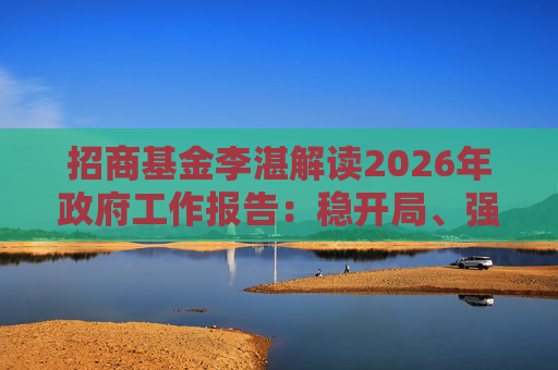 招商基金李湛解读2026年政府工作报告：稳开局、强创新、扩内需，为“十五五”高质量发展奠基础