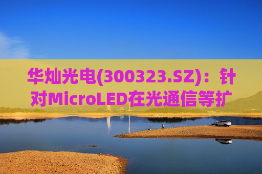 华灿光电(300323.SZ)：针对MicroLED在光通信等扩展领域的应用，目前仍处于早期研发和样品验证阶段
