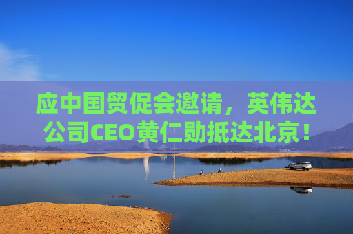 应中国贸促会邀请，英伟达公司CEO黄仁勋抵达北京！3个月前，黄仁勋曾在华表态：要继续与中国合作
