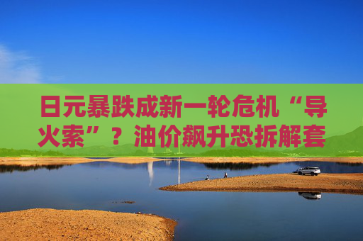 日元暴跌成新一轮危机“导火索”？油价飙升恐拆解套利交易，1.2万亿美债面临“抽水”风险