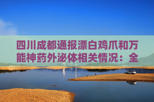 四川成都通报漂白鸡爪和万能神药外泌体相关情况：全部查封涉事产品及原料