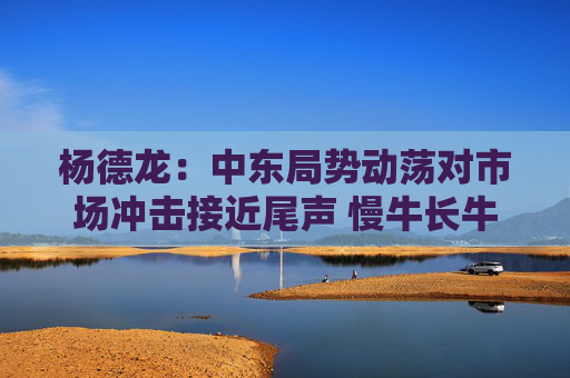 杨德龙：中东局势动荡对市场冲击接近尾声 慢牛长牛行情有望延续  第1张