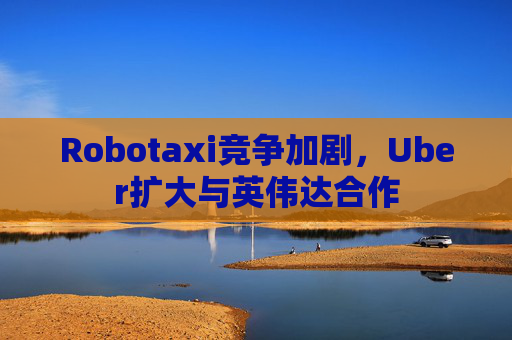 Robotaxi竞争加剧，Uber扩大与英伟达合作