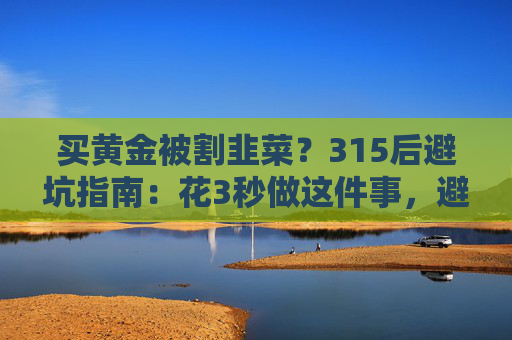 买黄金被割韭菜？315后避坑指南：花3秒做这件事，避开大半陷阱