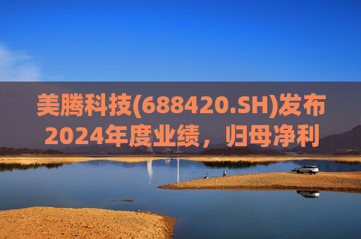 美腾科技(688420.SH)发布2024年度业绩，归母净利润4068万元，同比下降45.21%