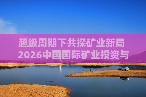 超级周期下共探矿业新局 2026中国国际矿业投资与发展高峰会议下月启幕