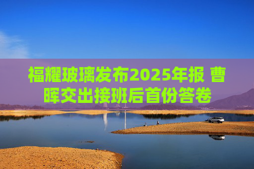 福耀玻璃发布2025年报 曹晖交出接班后首份答卷