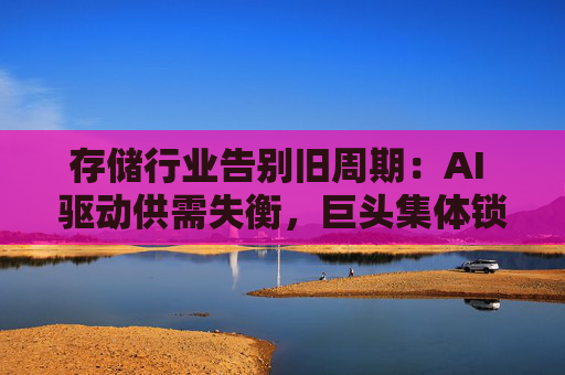 存储行业告别旧周期：AI 驱动供需失衡，巨头集体锁定长期供应