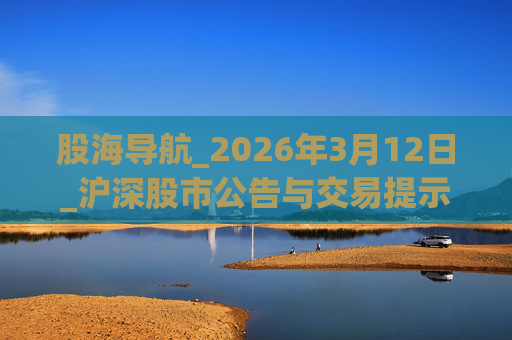 股海导航_2026年3月12日_沪深股市公告与交易提示