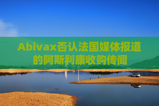 Abivax否认法国媒体报道的阿斯利康收购传闻