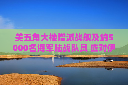 美五角大楼增派战舰及约5000名海军陆战队员 应对伊朗霍尔木兹海峡攻击