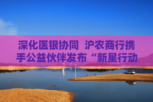 深化医银协同  沪农商行携手公益伙伴发布“新星行动・名医进社区2.0”