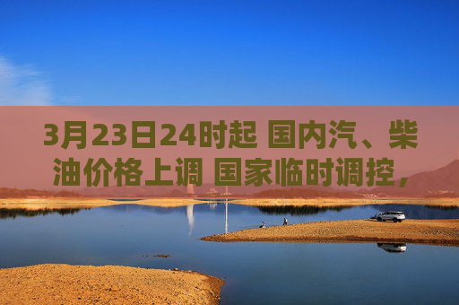 3月23日24时起 国内汽、柴油价格上调 国家临时调控，少涨一半