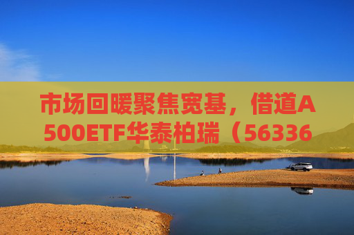 市场回暖聚焦宽基，借道A500ETF华泰柏瑞（563360）助力低成本布局核心资产