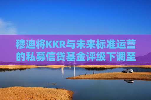 穆迪将KKR与未来标准运营的私募信贷基金评级下调至垃圾级