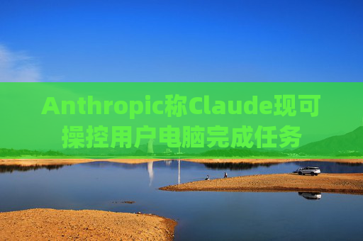 Anthropic称Claude现可操控用户电脑完成任务