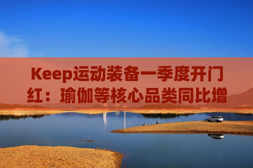 Keep运动装备一季度开门红：瑜伽等核心品类同比增长40%