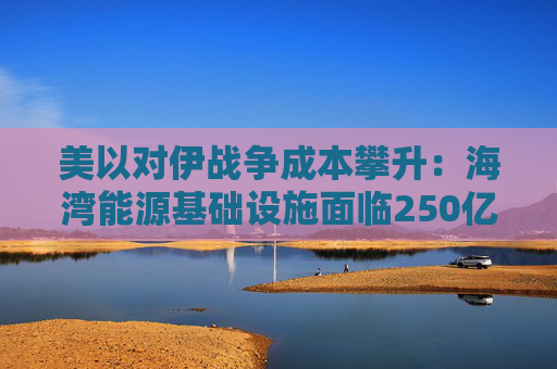 美以对伊战争成本攀升：海湾能源基础设施面临250亿美元修复账单