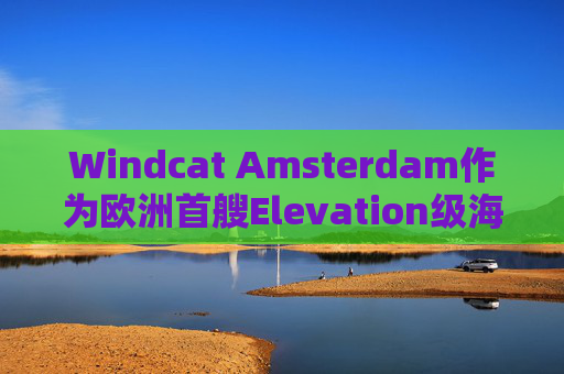 Windcat Amsterdam作为欧洲首艘Elevation级海上风电运维母船正式亮相