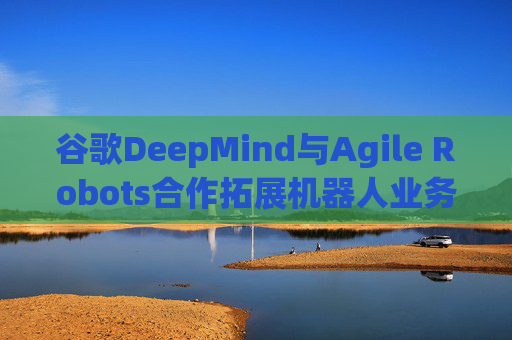 谷歌DeepMind与Agile Robots合作拓展机器人业务