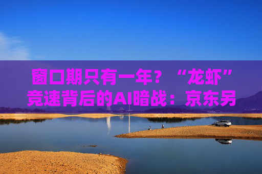 窗口期只有一年？“龙虾”竞速背后的AI暗战：京东另辟“产业端”解法，能后来居上吗？