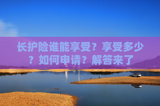 长护险谁能享受？享受多少？如何申请？解答来了
