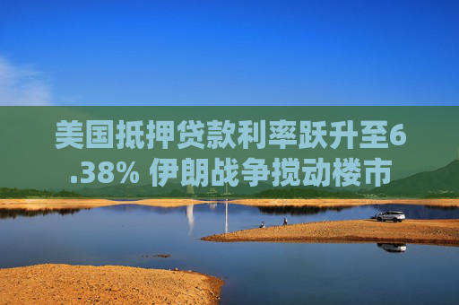 美国抵押贷款利率跃升至6.38% 伊朗战争搅动楼市